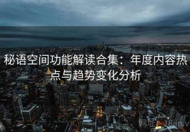 秘语空间功能解读合集：年度内容热点与趋势变化分析
