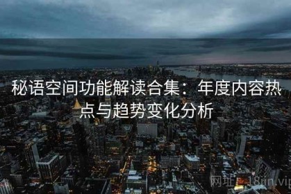 秘语空间功能解读合集：年度内容热点与趋势变化分析