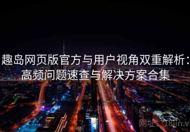 趣岛网页版官方与用户视角双重解析：高频问题速查与解决方案合集