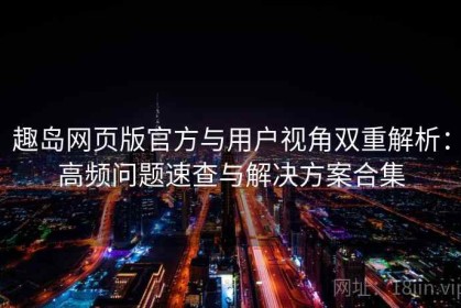 趣岛网页版官方与用户视角双重解析：高频问题速查与解决方案合集