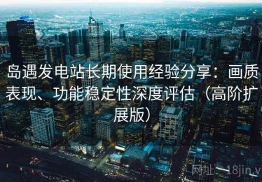 岛遇发电站长期使用经验分享：画质表现、功能稳定性深度评估（高阶扩展版）