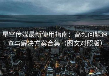 星空传媒最新使用指南：高频问题速查与解决方案合集（图文对照版）