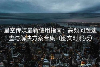 星空传媒最新使用指南：高频问题速查与解决方案合集（图文对照版）