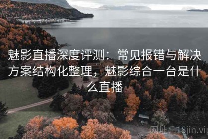 魅影直播深度评测：常见报错与解决方案结构化整理，魅影综合一台是什么直播