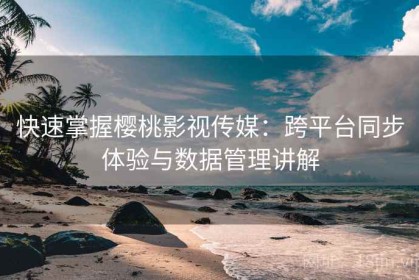 快速掌握樱桃影视传媒：跨平台同步体验与数据管理讲解