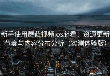 新手使用蘑菇视频ios必看：资源更新节奏与内容分布分析（实测体验版）