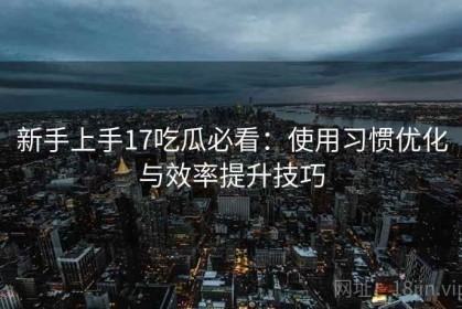 新手上手17吃瓜必看：使用习惯优化与效率提升技巧