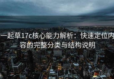一起草17c核心能力解析：快速定位内容的完整分类与结构说明