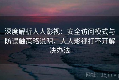 深度解析人人影视：安全访问模式与防误触策略说明，人人影视打不开解决办法
