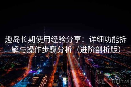 趣岛长期使用经验分享：详细功能拆解与操作步骤分析（进阶剖析版）