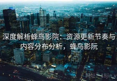 深度解析蜂鸟影院：资源更新节奏与内容分布分析，蜂鸟影阮