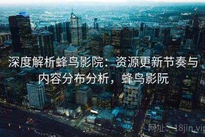 深度解析蜂鸟影院：资源更新节奏与内容分布分析，蜂鸟影阮