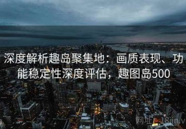 深度解析趣岛聚集地：画质表现、功能稳定性深度评估，趣图岛500