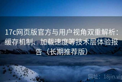 17c网页版官方与用户视角双重解析：缓存机制、加载速度等技术层体验报告（长期推荐版）