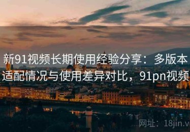 新91视频长期使用经验分享：多版本适配情况与使用差异对比，91pn视频
