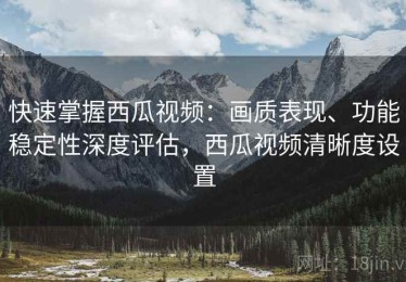 快速掌握西瓜视频：画质表现、功能稳定性深度评估，西瓜视频清晰度设置