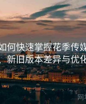 新用户如何快速掌握花季传媒：年度变化、新旧版本差异与优化部分