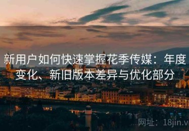 新用户如何快速掌握花季传媒：年度变化、新旧版本差异与优化部分