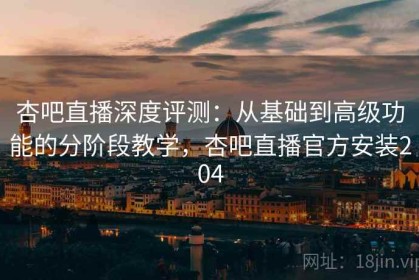杏吧直播深度评测：从基础到高级功能的分阶段教学，杏吧直播官方安装204