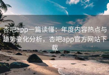 杏吧app一篇读懂：年度内容热点与趋势变化分析，杏吧app官方网站下载