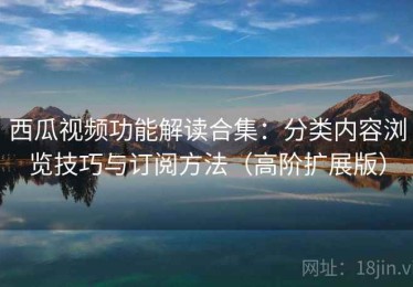 西瓜视频功能解读合集：分类内容浏览技巧与订阅方法（高阶扩展版）
