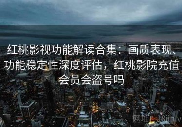 红桃影视功能解读合集：画质表现、功能稳定性深度评估，红桃影院充值会员会盗号吗