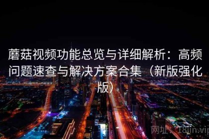蘑菇视频功能总览与详细解析：高频问题速查与解决方案合集（新版强化版）