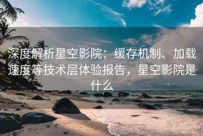 深度解析星空影院：缓存机制、加载速度等技术层体验报告，星空影院是什么
