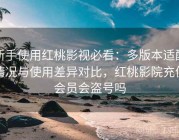 新手使用红桃影视必看：多版本适配情况与使用差异对比，红桃影院充值会员会盗号吗