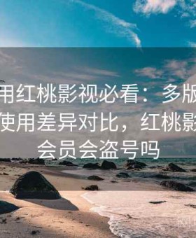 新手使用红桃影视必看：多版本适配情况与使用差异对比，红桃影院充值会员会盗号吗