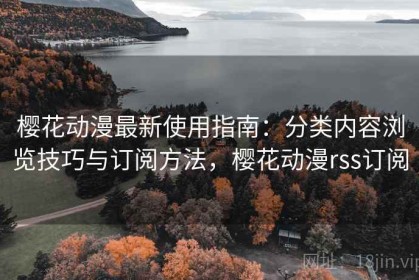 樱花动漫最新使用指南：分类内容浏览技巧与订阅方法，樱花动漫rss订阅