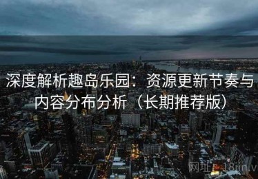 深度解析趣岛乐园：资源更新节奏与内容分布分析（长期推荐版）