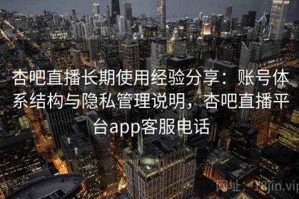 杏吧直播长期使用经验分享：账号体系结构与隐私管理说明，杏吧直播平台app客服电话