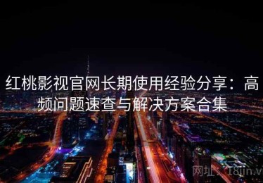 红桃影视官网长期使用经验分享：高频问题速查与解决方案合集