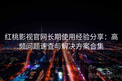 红桃影视官网长期使用经验分享：高频问题速查与解决方案合集