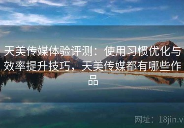 天美传媒体验评测：使用习惯优化与效率提升技巧，天美传媒都有哪些作品