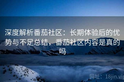 深度解析番茄社区：长期体验后的优势与不足总结，番茄社区内容是真的吗