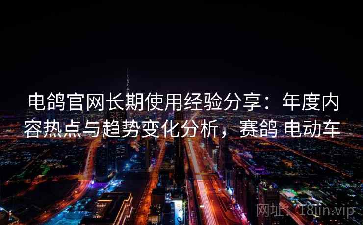 电鸽官网长期使用经验分享:年度内容热点与趋势变化分析,赛鸽 电动车 电鸽官网长期使用经验分享:年度内容热点与趋势变化分析,赛鸽 电动车