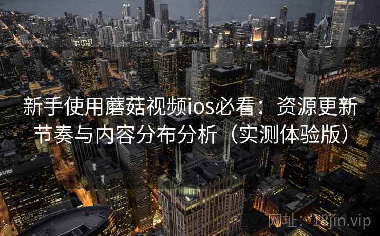 新手使用蘑菇视频ios必看:资源更新节奏与内容分布分析(实测体验版) 新手使用蘑菇视频ios必看:资源更新节奏与内容分布分析(实测体验版)