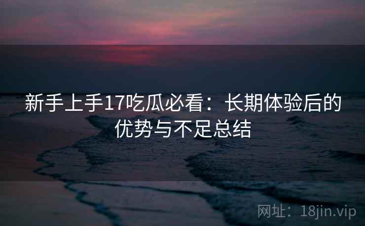 新手上手17吃瓜必看：长期体验后的优势与不足总结