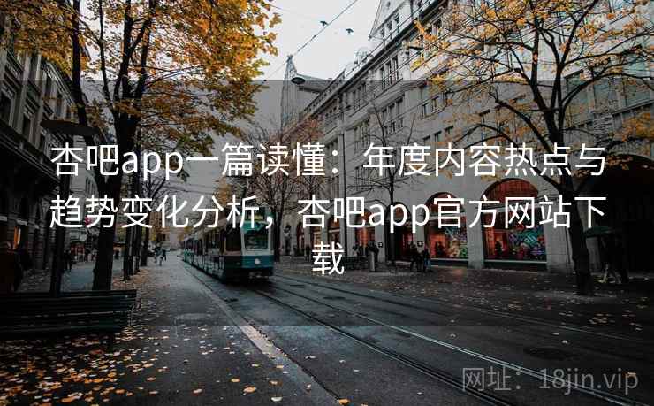 杏吧app一篇读懂：年度内容热点与趋势变化分析，杏吧app官方网站下载