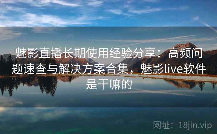 魅影直播长期使用经验分享：高频问题速查与解决方案合集，魅影live软件是干嘛的