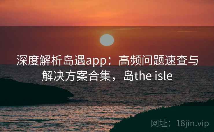 深度解析岛遇app：高频问题速查与解决方案合集，岛the isle