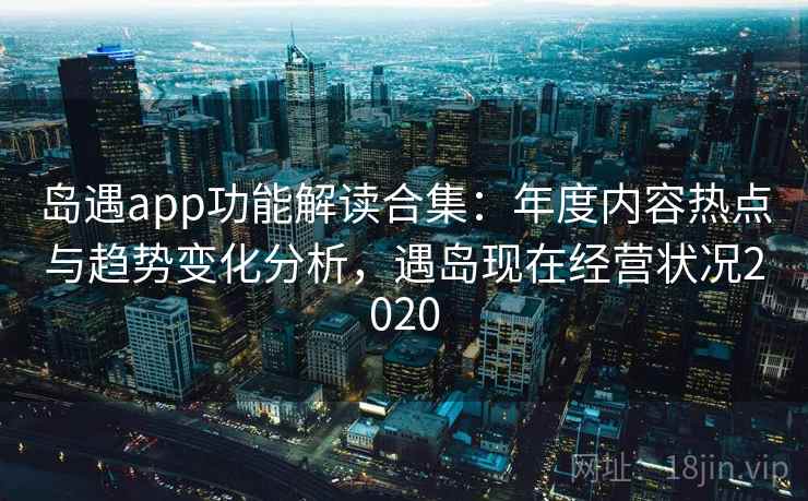 岛遇app功能解读合集：年度内容热点与趋势变化分析，遇岛现在经营状况2020