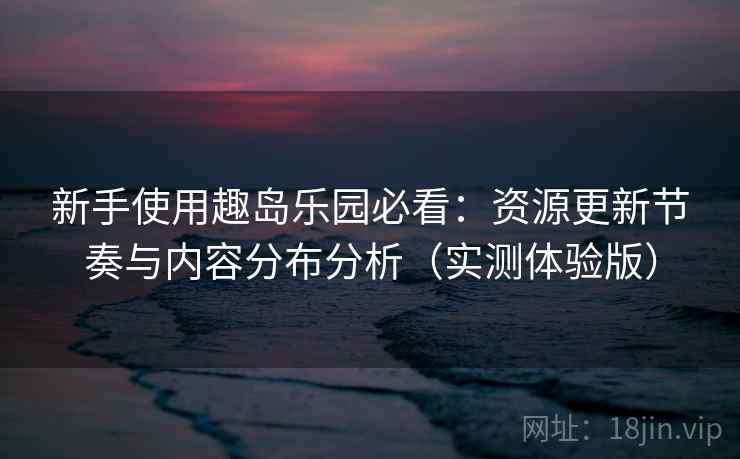 新手使用趣岛乐园必看:资源更新节奏与内容分布分析(实测体验版) 新手使用趣岛乐园必看:资源更新节奏与内容分布分析(实测体验版)