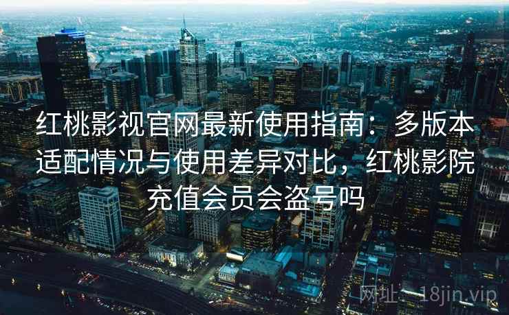 红桃影视官网最新使用指南：多版本适配情况与使用差异对比，红桃影院充值会员会盗号吗