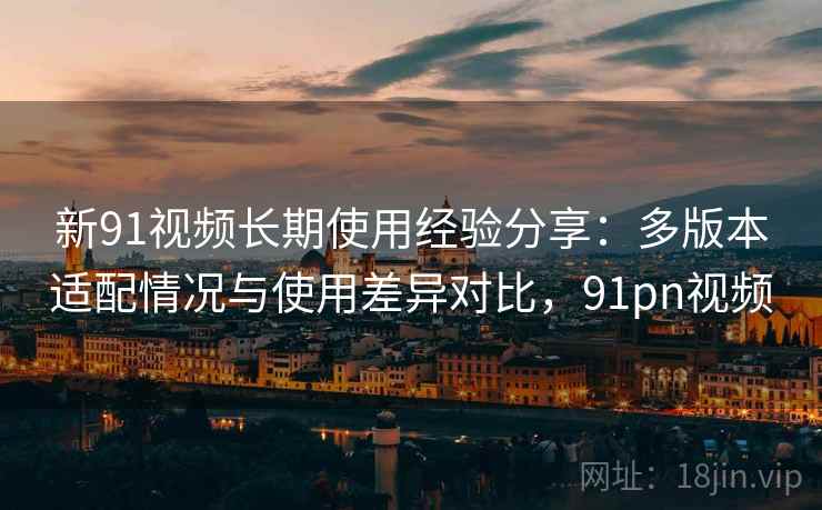新91视频长期使用经验分享：多版本适配情况与使用差异对比，91pn视频