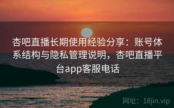 杏吧直播长期使用经验分享：账号体系结构与隐私管理说明，杏吧直播平台app客服电话