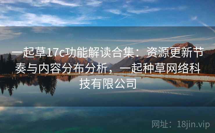 一起草17c功能解读合集:资源更新节奏与内容分布分析,一起种草网络科技有限公司 一起草17c功能解读合集:资源更新节奏与内容分布分析,一起种草网络科技有限公司