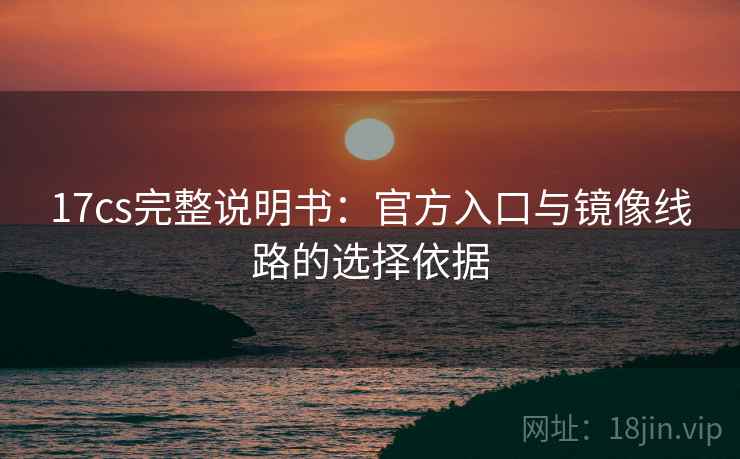 17cs完整说明书：官方入口与镜像线路的选择依据